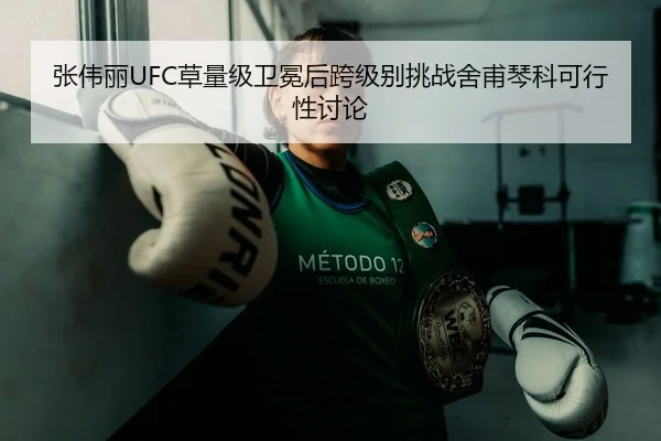张伟丽UFC草量级卫冕后跨级别挑战舍甫琴科可行性讨论