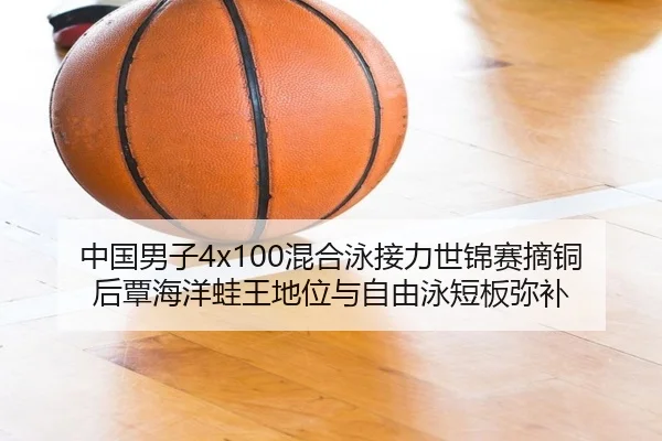 中国男子4x100混合泳接力世锦赛摘铜后覃海洋蛙王地位与自由泳短板弥补